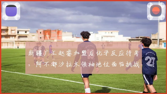新疆广汇赵睿加盟后化学反应待考，阿不都沙拉木领袖地位面临挑战