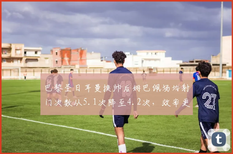 巴黎圣日耳曼换帅后姆巴佩场均射门次数从5.1次降至4.2次,效率更高