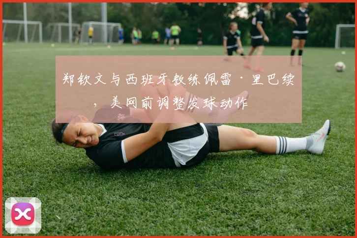 郑钦文与西班牙教练佩雷·里巴续约，美网前调整发球动作