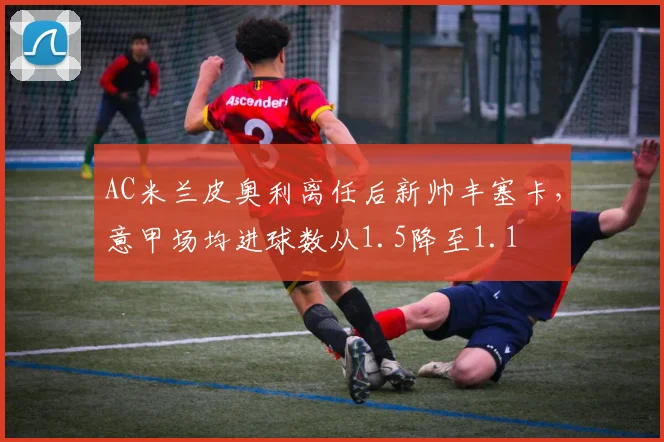 AC米兰皮奥利离任后新帅丰塞卡，意甲场均进球数从1.5降至1.1