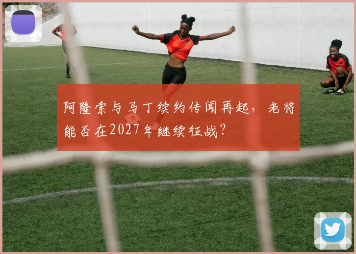 阿隆索与马丁续约传闻再起，老将能否在2027年继续征战？