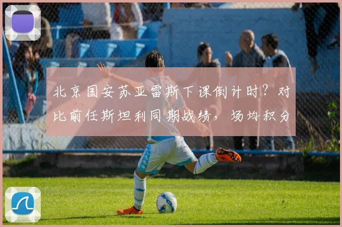 北京国安苏亚雷斯下课倒计时？对比前任斯坦利同期战绩，场均积分下降